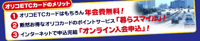 オリコETCカードのメリット (1)オリコETCカードはもちろん年会費無料! (2)断然お得なオリコカードのポイントサービス「暮らスマイル」! (3)インターネットで申込完結「オンライン入会申込」!