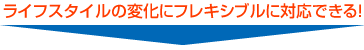 ライフスタイルの変化にフレキシブルに対応できる!