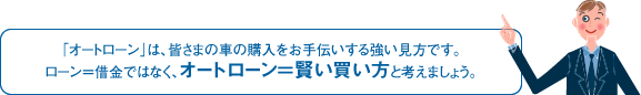 「オートローン」は、皆さまの車の購入をお手伝いする強い見方です。ローン=借金ではなく、オートローン=賢い買い方と考えましょう。