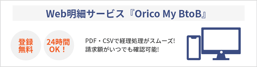 Web明細サービス『Orico My BtoB』 登録無料 24時間OK! PDF・CSVで経理処理がスムーズ! 請求額がいつでも確認可能! (毎月14日頃更新) ※ ご利用登録は、ハガキ明細書をご確認ください。