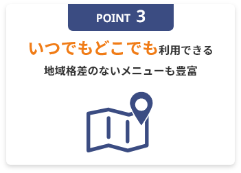 POINT3 いつでもどこでも利用できる地域格差のないメニューも豊富