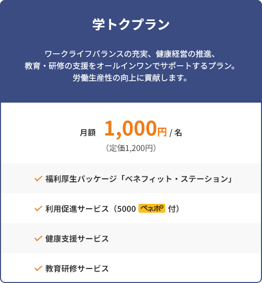 学トクプラン ワークライフバランスの充実、健康経営の推進、教育・研修の支援をオールインワンでサポートするプラン。労働生産性の向上に貢献します。 月額1,000円/名(定価1,200円) 福利厚生パッケージ「ベネフィット・ステーション」 利用促進サービス(5000ベネポ付) 健康支援サービス 教育研修サービス