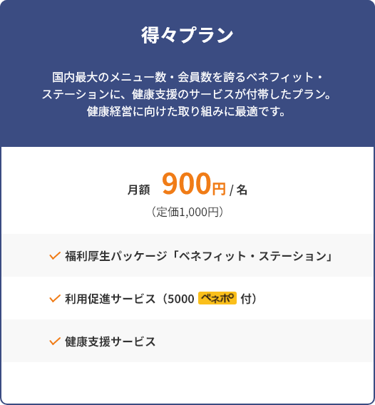 得々プラン 国内最大のメニュー数・会員数を誇るベネフィット・ステーションに、健康支援のサービスが付帯したプラン。健康経営に向けた取り組みに最適です。 月額900円/名（定価1000円） 福利厚生パッケージ「ベネフィット・ステーション」 利用促進サービス（5000ベネポ付） 健康支援サービス