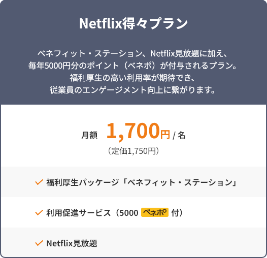 Netflix得々プラン ベネフィット・ステーション、Netflix見放題に加え、毎年5000円分のポイント(ベネポ)が付与されるプラン。福利厚生の高い利用率が期待でき、従業員のエンゲージメント向上に繋がります。 月額1,700円/名(定価1,750円) 福利厚生パッケージ「ベネフィット・ステーション」 利用促進サービス(5000ベネポ付) Netflix見放題
