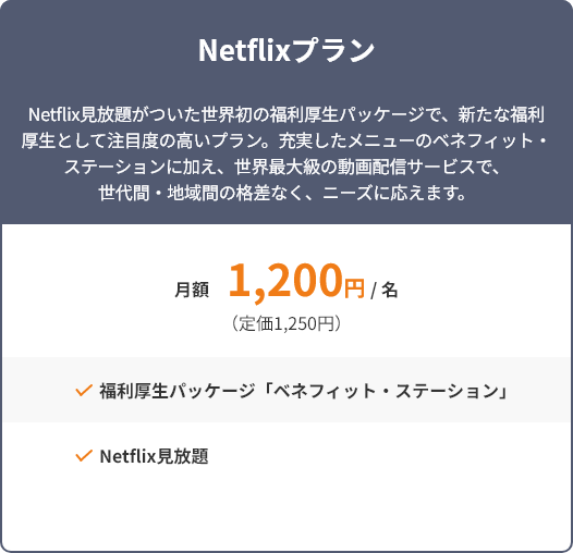 Netflixプラン Netflix見放題がついた世界初の福利厚生パッケージで、新たな福利厚生として注目度の高いプラン。充実したメニューのベネフィット・ステーションに加え、世界最大級の動画配信サービスで、世代間・地域間の格差なく、ニーズに応えます。 月額1,200円/名(定価1,250円) 福利厚生パッケージ「ベネフィット・ステーション」 Netflix見放題