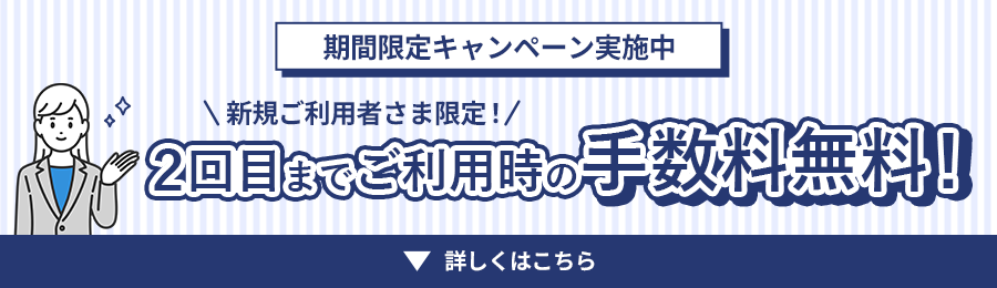 期間限定キャンペーン実施中 新規ご利用者さま限定！2回目までご利用時の手数料無料！詳しくはこちら