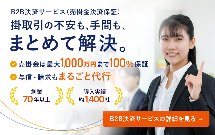 B2B決済サービス（売掛金決済保証） 掛取引の不安も、手間も、まとめて解決。 売掛金は最大1,000万円まで100％保証 与信・請求もまるごと代行 創業70年以上 導入実績約1,400社 B2B決済サービスの詳細を見る