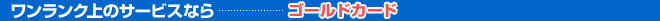 ワンランク上のサービスなら…ゴールドカード