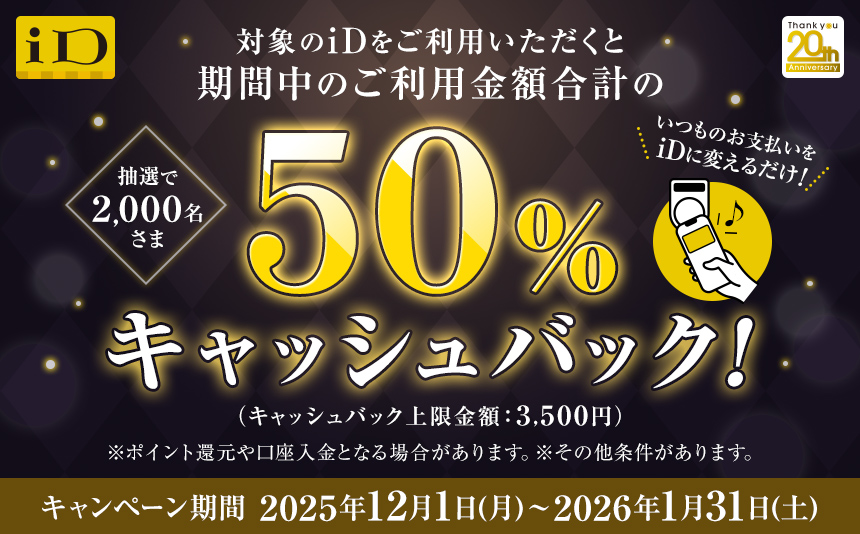 抽選で2,000名さま 対象のiDをご利用いただくと期間中のご利用金額合計の50%キャッシュバック！！ （キャッシュバック上限金額：3,500円） いつものお支払いをiDに変えるだけ！ ※ポイント還元や口座入金となる場合があります。 ※その他条件があります。 キャンペーン期間：2025年12月1日（月）～2026年1月31日（土）