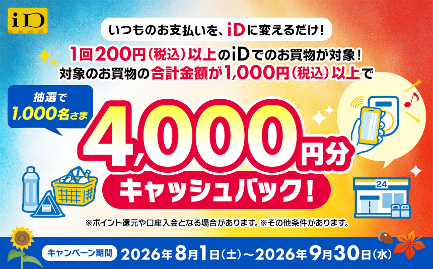 いつものお支払いを、iDに変えるだけ！1回200円（税込）以上のiDでのお買物が対象！ 対象のお買物の合計金額が1,000円（税込）以上で、抽選で1,000名さまに4,000円分キャッシュバック！※ポイント還元や口座入金となる場合があります。※その他条件があります。 キャンペーン期間 2026年8月1日土曜日から2026年9月30日水曜日まで。