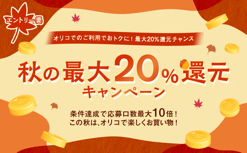 エントリー要 オリコでのご利用でおトクに！ 最大20%還元チャンス 秋の最大20%還元キャンペーン 条件達成で応募口数最大10倍！ この秋は、オリコで楽しくお買い物！