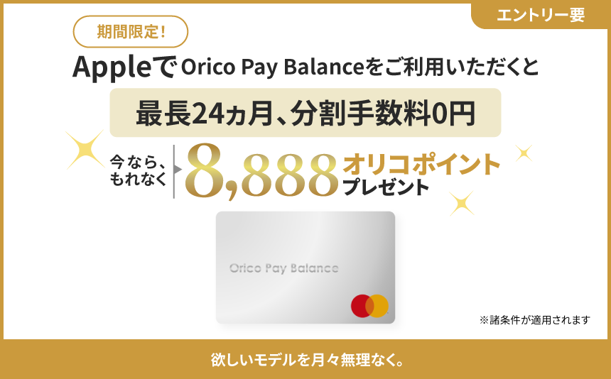 エントリー要 期間限定！AppleでOrico Pay Balanceをご利用いただくと、最長24カ月、分割手数料0円。今ならもれなくオリコポイント8,888ポイントプレゼント。※諸条件が適用されます。欲しいモデルを月々無理なく。