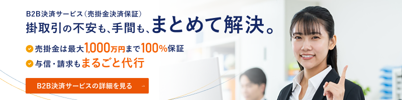 B2B決済サービス（売掛金決済保証） 掛取引の不安も、手間も、まとめて解決。 売掛金は最大1,000万円まで100％保証 与信・請求もまるごと代行 B2B決済サービスの詳細を見る