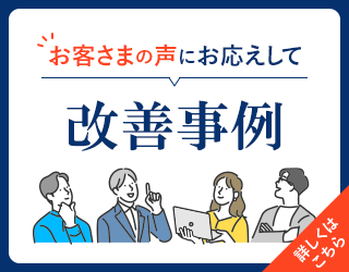 お客さまの声にお応えして 改善事例