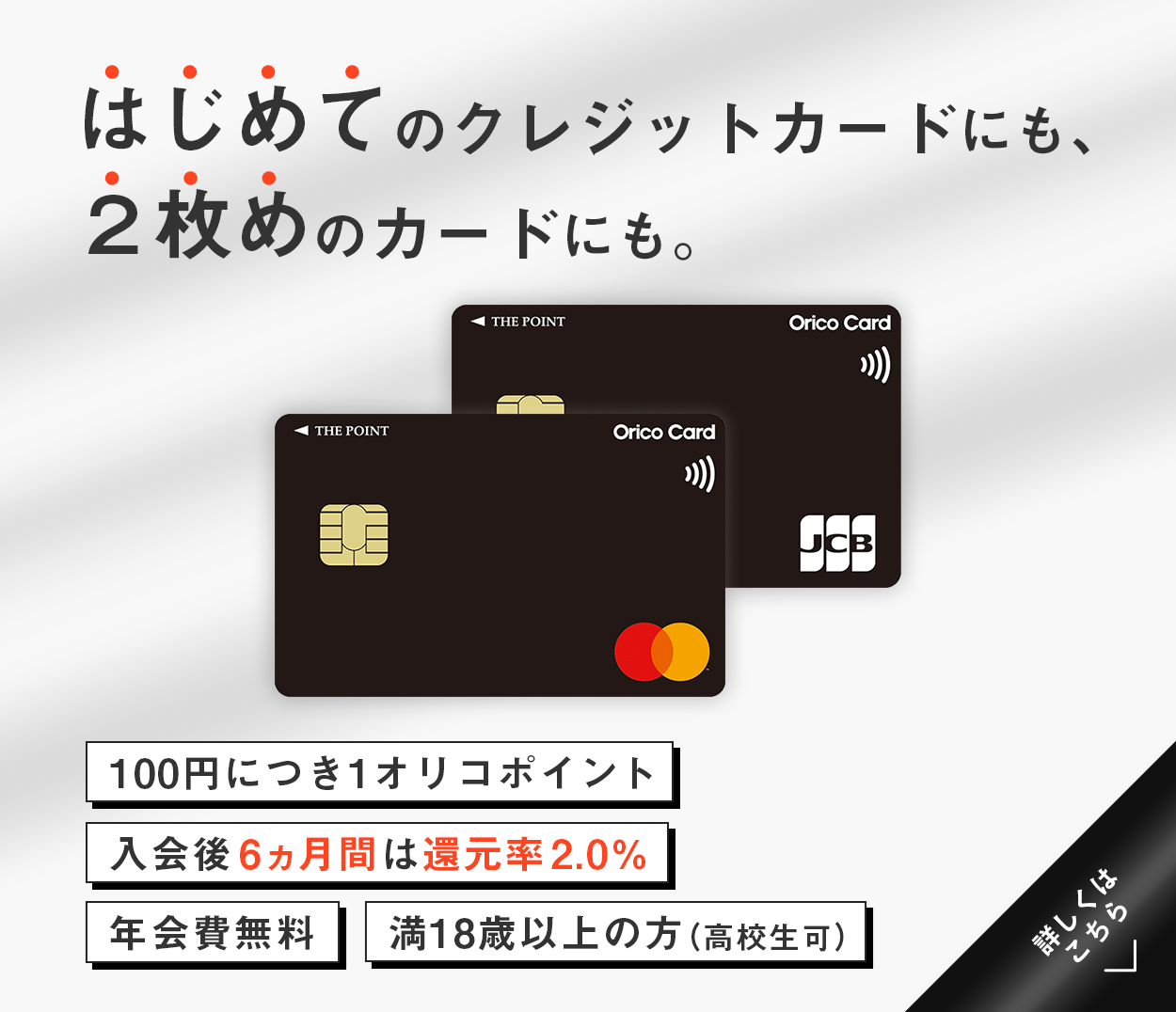 はじめてのクレジットカードにも、2枚めのカードにも。 満18歳以上の方（高校生可） 100円につき1オリコポイント 入会後6ヵ月間は還元率2.0% 年会費無料 詳しくはこちら