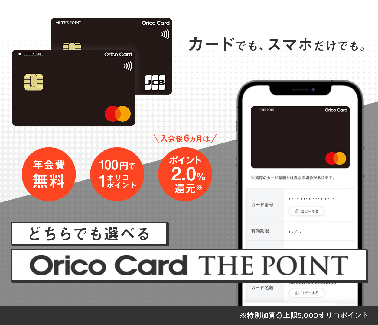 カードでも、スマホだけでも。年会費無料 100円で1オリコポイント 入会後6カ月はポイント2.0％還元（※特別加算分上限5,000オリコポイント） どちらでも選べるOrico Card THE POINT