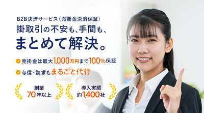 B2B決済サービス（売掛金決済保証） 掛取引の不安も、手間も、まとめて解決。 売掛金は最大1,000万円まで100％保証 与信・請求もまるごと代行 創業70年以上 導入実績約1,400社