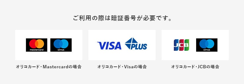 ご利用の際は暗証番号が必要です。 オリコカード・Mastercardの場合 オリコカード・Visaの場合 オリコカード・JCBの場合