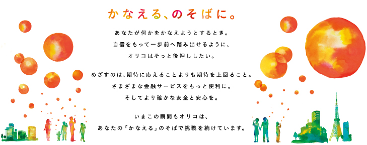 かなえる、のそばに。 あなたが何かをかなえようとするとき。自信を持って一歩前へ踏み出せるように、オリコはそっと後押ししたい。 めざすのは、期待に応えることよりも期待を上回ること。さまざまな金融サービスをもっと便利に。そしてより豊かな安全と安心を。 いまこの瞬間もオリコは、あなたの「かなえる」のそばで挑戦を続けています。