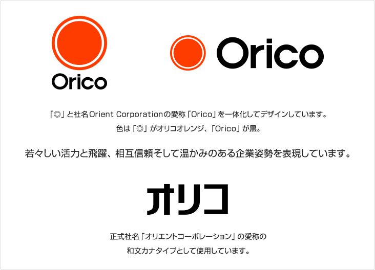 「◎」と社名Orient Corporationの愛称「Orico」を一体化してデザインしています。色は「◎」がオリコオレンジ、「Orico」が黒。若々しい活力と飛躍、相互信頼そして温かみのある企業姿勢を表現しています。オリコ 正式名称「オリエントコーポレーション」の愛称の和文カナタイプとして使用しています。