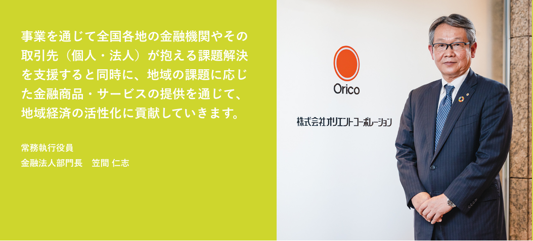 事業を通じて全国各地の金融機関やその取引先（個人・法人）が抱える課題解決を支援すると同時に、地域の課題に応じた金融商品・サービスの提供を通じて、地域経済の活性化に貢献していきます。 常務執行役員 金融法人部門長　笠間 仁志