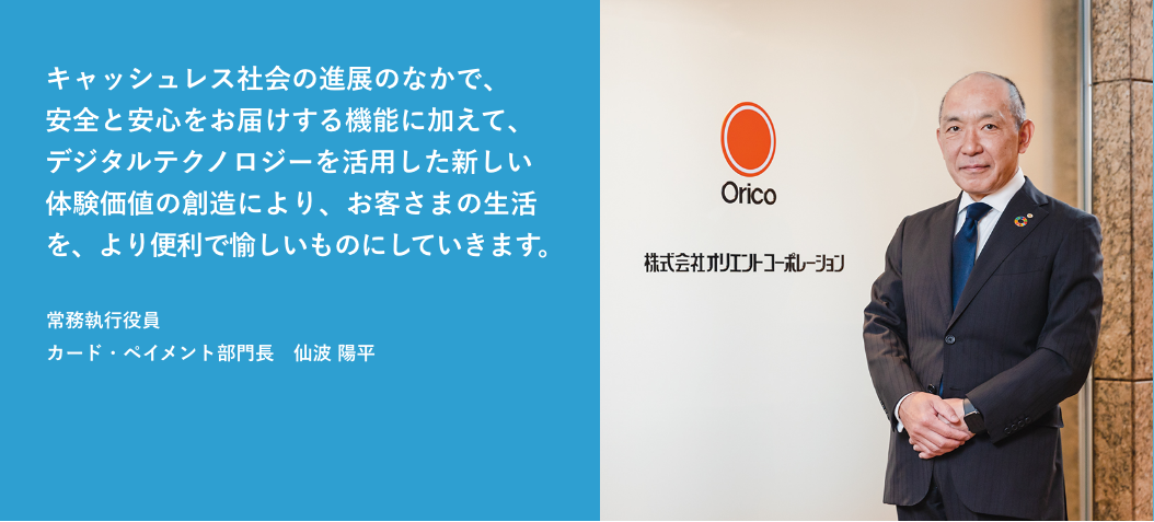 キャッシュレス社会の進展のなかで、安全と安心をお届けする機能に加えて、デジタルテクノロジーを活用した新しい体験価値の創造により、お客さまの生活を、より便利で愉しいものにしていきます。 常務執行役員 カード・ペイメント部門長　仙波 陽平
