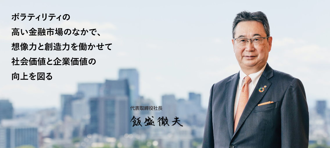 ボラティリティの高い金融市場のなかで、想像力と創造力を働かせて社会価値と企業価値の向上を図る 代表取締役社長 飯盛徹夫