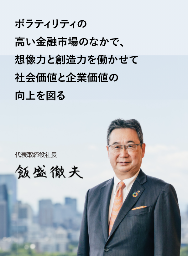 ボラティリティの高い金融市場のなかで、想像力と創造力を働かせて社会価値と企業価値の向上を図る 代表取締役社長 飯盛徹夫
