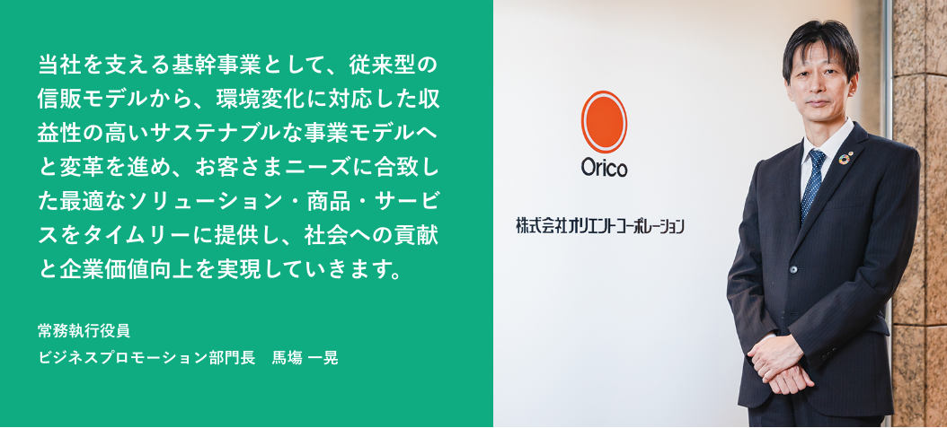当社を支える基幹事業として、従来型の信販モデルから、環境変化に対応した収益性の高いサステナブルな事業モデルへと変革を進め、お客さまニーズに合致した最適なソリューション・商品・サービスをタイムリーに提供し、社会への貢献と企業価値向上を実現していきます。常務執行役員 ビジネスプロモーション部門長 馬塲 一晃