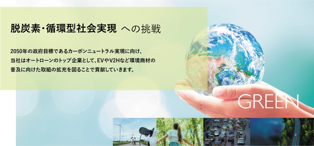 脱炭素・循環型社会実現への挑戦 2050年の政府目標であるカーボンニュートラル実現に向け、当社はオートローンのトップ企業として、EVやV2Hなど環境商材の普及に向けた取組の拡充を図ることで貢献していきます。