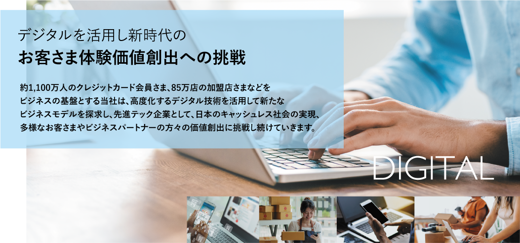 デジタルを活用し新時代のお客さま体験価値創出への挑戦 約1,100万人のクレジットカード会員さま、85万店の加盟店さまなどをビジネスの基盤とする当社は、高度化するデジタル技術を活用して新たなビジネスモデルを探求し、先進テック企業として、日本のキャッシュレス社会の実現、多様なお客さまやビジネスパートナーの方々の価値創出に挑戦し続けていきます。
