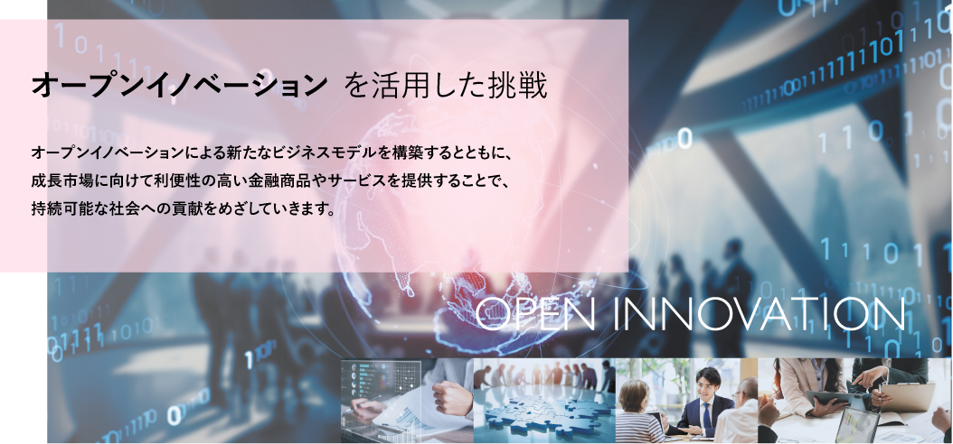オープンイノベーションを活用した挑戦 オープンイノベーションによる新たなビジネスモデルを構築するとともに、成長市場に向けて利便性の高い金融商品やサービスを提供することで、持続可能な社会への貢献をめざしていきます。