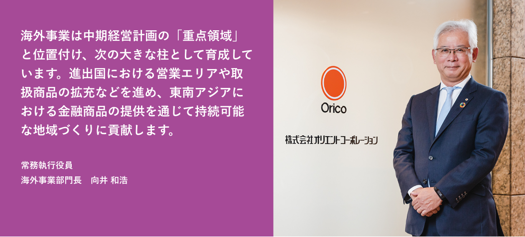 海外事業は中期経営計画の「重点領域」と位置付け、次の大きな柱として育成しています。進出国における営業エリアや取扱商品の拡充などを進め、東南アジアにおける金融商品の提供を通じて持続可能な地域づくりに貢献します。 常務執行役員 海外事業部門長 向井 和浩