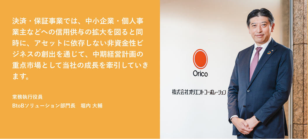 決済・保証事業では、中小企業・個人事業主などへの信用供与の拡大を図ると同時に、アセットに依存しない非資金性ビジネスの創出を通じて、中期経営計画の重点市場として当社の成長を牽引していきます。 常務執行役員 BtoBソリューション部門長 堀内 大輔