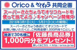 Orico ＆ さとちょう共同企画　スーパーさとちょうでオリコカードを使って当てよう♪キャンペーン開催中　2016年3月1日（火）〜5月31日（火）の期間に　スーパーさとちょう各店にてオリコカードでお買い物いただくと、ご利用金額1,000円1口として　抽選で30名様に「佐藤長商品券」1,000円分をプレゼント！　詳しくはこちら ⇒ http://orico.jp/so