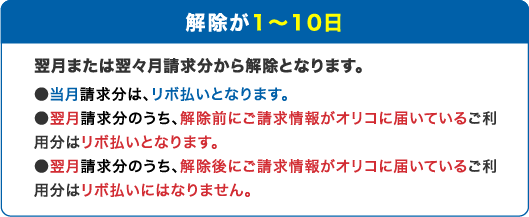 解除が1～10日：翌月または翌々月請求分から解除となります。当月請求分は、リボ払いとなります。翌月請求分のうち、解除前にご請求情報がオリコに届いているご利用分はリボ払いとなります。翌月請求分のうち、解除後にご請求情報がオリコに届いているご利用分はリボ払いにはなりません。