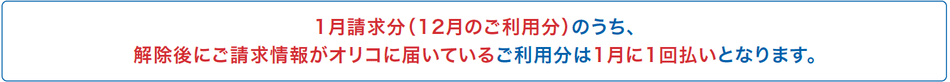 1月請求分（12月のご利用分）のうち、解除後にご請求情報がオリコに届いているご利用分は1月に1回払いとなります。