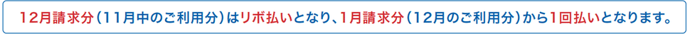 12月請求分（11月中のご利用分）はリボ払いとなり、1月請求分（12月のご利用分）から1回払いとなります。
