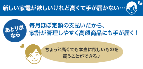 【新しい家電が欲しいけれど高くて手が届かない・・・】あとリボなら 毎月ほぼ定額の支払いだから、家計が管理しやすく高額商品にも手が届く！ ちょっと高くても本当に欲しいものを買うことができる♪