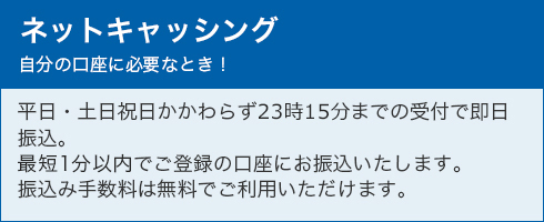 ネットキャッシング 自分の口座に必要なとき！ 平日・土日祝日かかわらず23時15分までの受付で即日振込。最短30分以内でご登録の口座にお振込いたします。振込み手数料は無料でご利用いただけます。