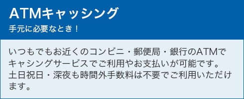 ATMキャッシング 手元に必要なとき！ いつでもお近くのコンビニ・郵便局・銀行のATMでキャッシングサービスでご利用やお支払いが可能です。土日祝日・深夜も時間外手数料は不要でご利用いただけます。