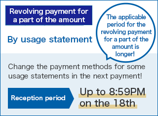 [Revolving payment for a part of the amount] By usage statement The applicable period for the revolving payment for a part of the amount is longer! Change the payment methods for some usage statements in the next payment! Reception period:Up to 8:59PM  on the 18th