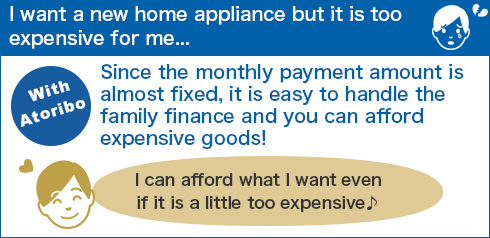 I want a new home appliance but it is too expensive for me... Since the monthly payment amount is almost fixed, it is easy to handle the family finance and you can afford expensive goods! I can afford what I want even if it is a little too expensive ♪