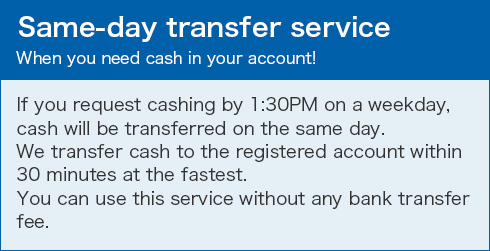 Same-day transfer service When you need cash in your account! If you request cashing by 1:30PM on a weekday, cash will be transferred on the same day. We transfer cash to the registered account within 30 minutes at the fastest. You can use this service without any bank transfer fee.