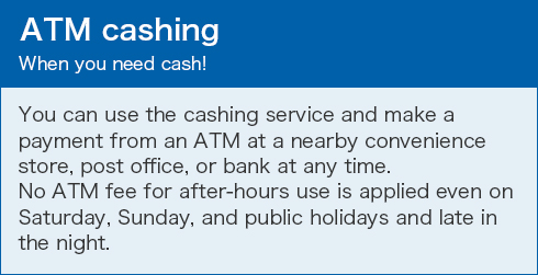 ATM cashing When you need cash! You can use the cashing service and make a payment from an ATM at a nearby convenience store, post office, or bank at any time. No ATM fee for after-hours use is applied even on Saturday, Sunday, and public holidays and late in the night.