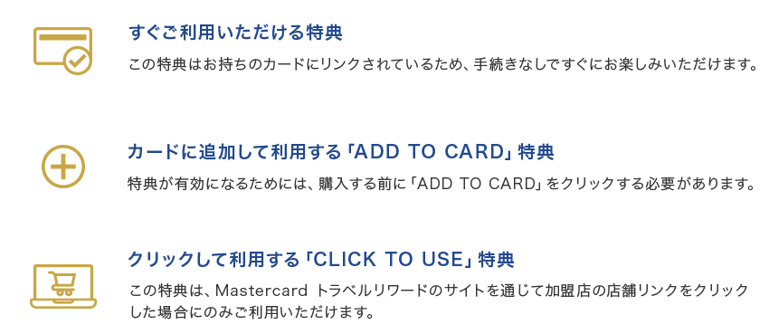 すぐご利用いただける特典 この特典はお持ちのカードにリンクされているため、手続きなしですぐにお楽しみいただけます。 カードに追加して利用する「ADD TO CARD」特典 特典が有効になるためには、購入する前に「ADD TO CARD」をクリックする必要があります。 クリックして利用する「CLICK TO USE」特典 この特典は、Mastercard トラベルリワードのサイトを通じて加盟店の店舗リンクをクリックした場合にのみご利用いただけます。
