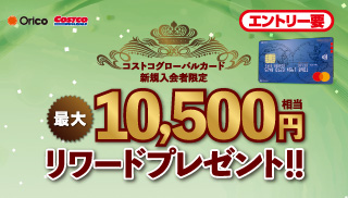 コストコグローバルカード 新規入会者限定 最大10,000円相当 リワードプレゼント！ かならずもらえる！ キャンペーン期間：会員登録日の翌々月末まで エントリー要