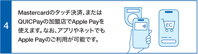 Mastercardのタッチ決済、またはQUICPayの加盟店でApple Payを使えます。なおアプリやネットでもApple Payのご利用が可能です。