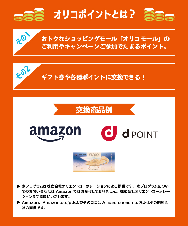 オリコポイントとは？ その1 おトクなショッピングモール「オリコモール」のご利用やキャンペーンご参加でたまるポイント。 その2 ギフト券や各種ポイントに交換できる！ 交換商品例 Amazon dPoint UCギフトカード ・本プログラムは株式会社オリエントコーポレーションによる提供です。本プログラムについてのお問い合わせはAmazonではお受けしておりません。株式会社オリエントコーポレーションまでお願いいたします。 ・Amazon、Amazon.co.jp およびそのロゴはAmazon.com,Inc. またはその関連会社の商標です。