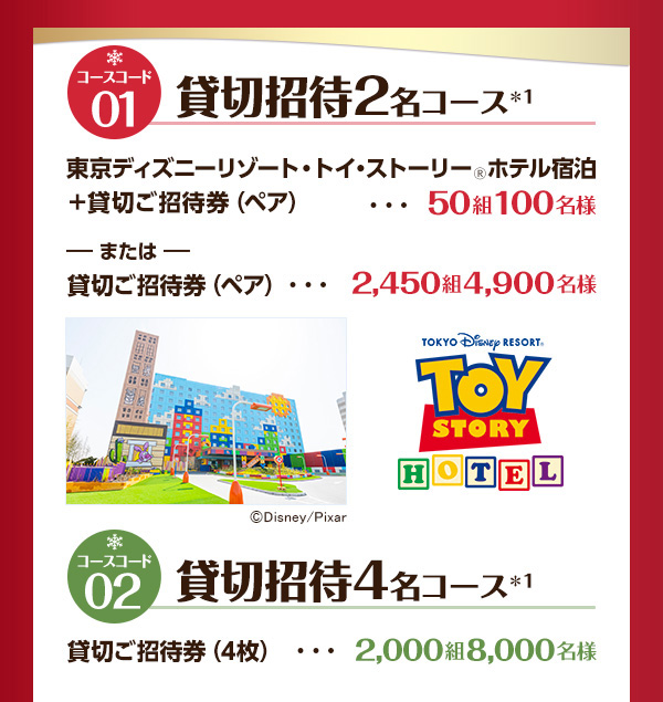 コースコード01 貸切招待2名コース*1 東京ディズニーリゾート・トイ・ストーリー🄬ホテル宿泊＋貸切ご招待券（ペア） 50組100名様 または貸切ご招待券（ペア） 2,450組4,900名様 コースコード02 貸切招待4名コース*1 貸切ご招待券（4枚） 2,000組8,000名様